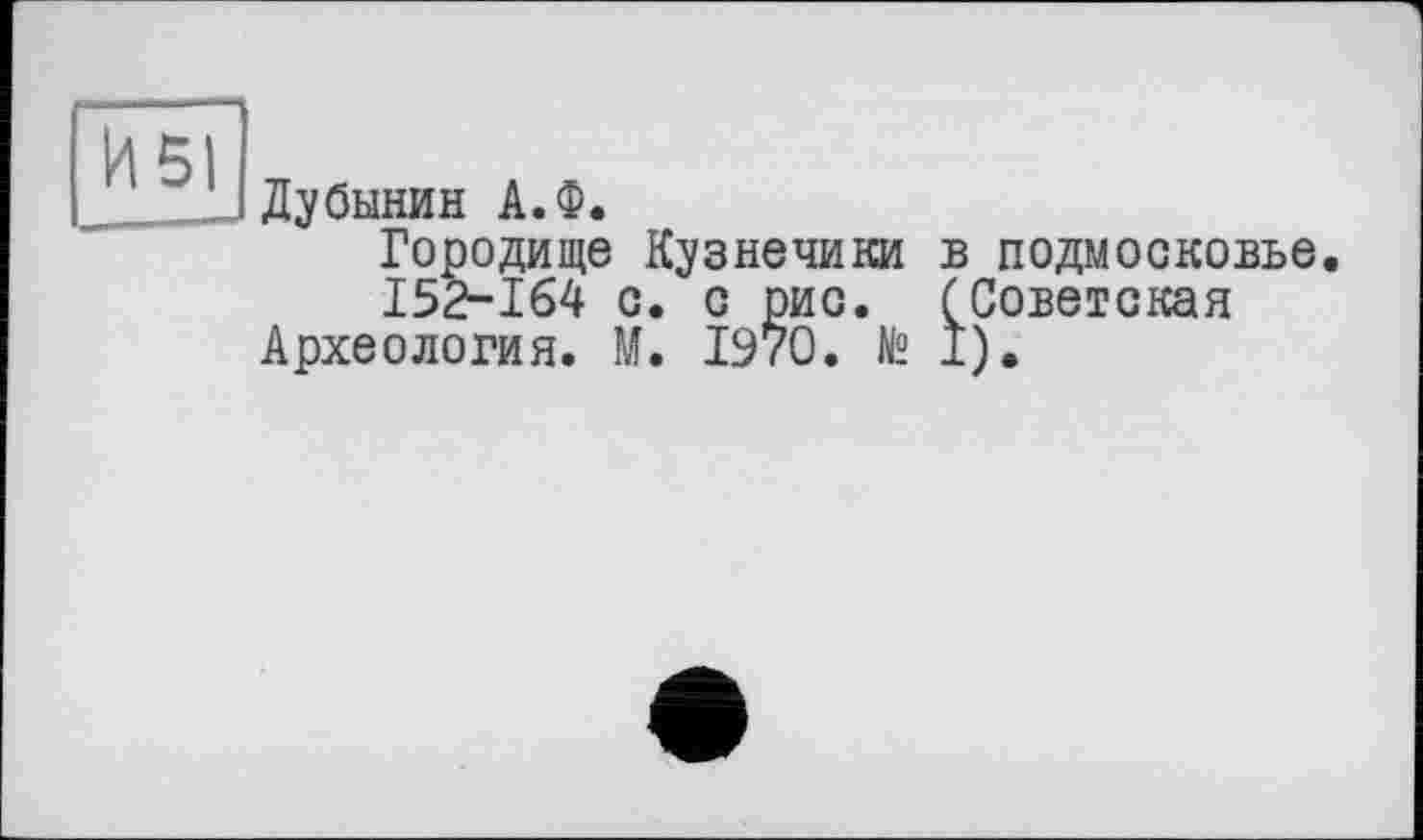 ﻿И 51
Дубинин А.Ф.
Городище Кузнечики в Подмосковье.
152-164 с. с рис. (Советская Археология. М. 1970. № I).